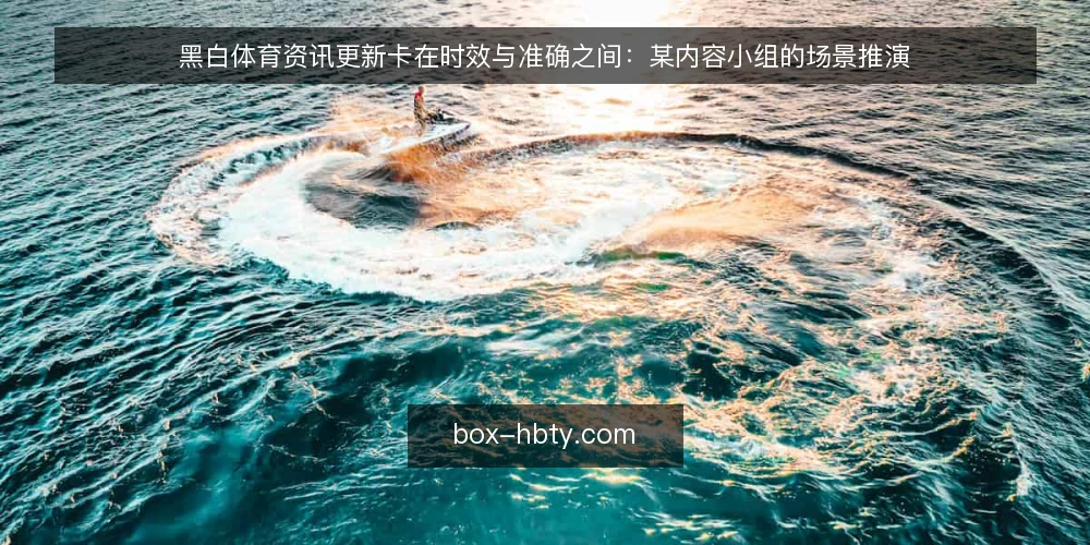 黑白体育资讯更新卡在时效与准确之间:某内容小组的场景推演 — 场景:一次赛果推送引发的返工 配图